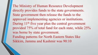 The Ministry of Human Resource Development
directly provides funds to the state governments.
State government then release the funds to the
approved implementing agencies or institutions.
During 11th five year plan the central government
provided 75% of total fund for each state, while 25%
was borne by state government.
Funding patterns for North Eastern States like
Sikkim, Jammu and Kashmir was 90:10
 