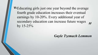 “
”
Educating girls just one year beyond the average
fourth grade education increases their eventual
earnings by 10-20%. Every additional year of
secondary education can increase future wages
by 15-25%
Gayle Tzemach Lemmon
 