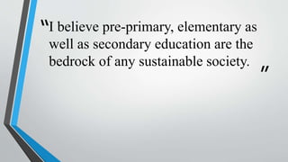 “
”
I believe pre-primary, elementary as
well as secondary education are the
bedrock of any sustainable society.
 