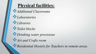 Physical facilities:
Additional Classrooms
Laboratories
Libraries
Toilet blocks
Drinking water provisions
Art and Crafts room
Residential Hostels for Teachers in remote areas.
 
