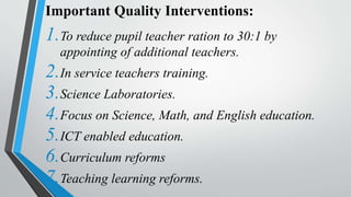Important Quality Interventions:
1.To reduce pupil teacher ration to 30:1 by
appointing of additional teachers.
2.In service teachers training.
3.Science Laboratories.
4.Focus on Science, Math, and English education.
5.ICT enabled education.
6.Curriculum reforms
7.Teaching learning reforms.
 