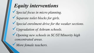 Equity interventions
Special focus in micro planning.
Separate toilet blocks for girls.
Special enrolment drive for the weaker sections.
Upgradation of Ashram schools.
Opening new schools in SC/ST/Minority high
concentrated areas.
More female teachers.
 