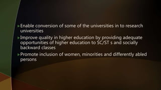 Enable conversion of some of the universities in to research
universities
Improve quality in higher education by providing adequate
opportunities of higher education to SC/ST s and socially
backward classes
Promote inclusion of women, minorities and differently abled
persons
 