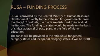RUSA is provided by the Central Ministry of Human Resource
Development directly to the state and UT governments. From
the State/UT budgets, the funds are disbursed to individual
institutions. The funding to states would be made on the basis
of critical appraisal of state plans in the field of higher
education.
The funds will be provided in the ratio 65:35 for general
category states and for special category states, it will be 90:10.
 