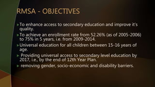 To enhance access to secondary education and improve it’s
quality.
To achieve an enrollment rate from 52.26% (as of 2005-2006)
to 75% in 5 years, i.e. from 2009-2014.
Universal education for all children between 15-16 years of
age.
 Providing universal access to secondary level education by
2017, i.e., by the end of 12th Year Plan.
 removing gender, socio-economic and disability barriers.
 