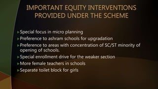 Special focus in micro planning
Preference to ashram schools for upgradation
Preference to areas with concentration of SC/ST minority of
opening of schools.
Special enrollment drive for the weaker section
More female teachers in schools
Separate toilet block for girls
 