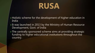 Holistic scheme for the development of higher education in
India
It was launched in 2013 by the Ministry of Human Resource
Development, Govt. of India
The centrally sponsored scheme aims at providing strategic
funding to higher educational institutions throughout the
country.
 