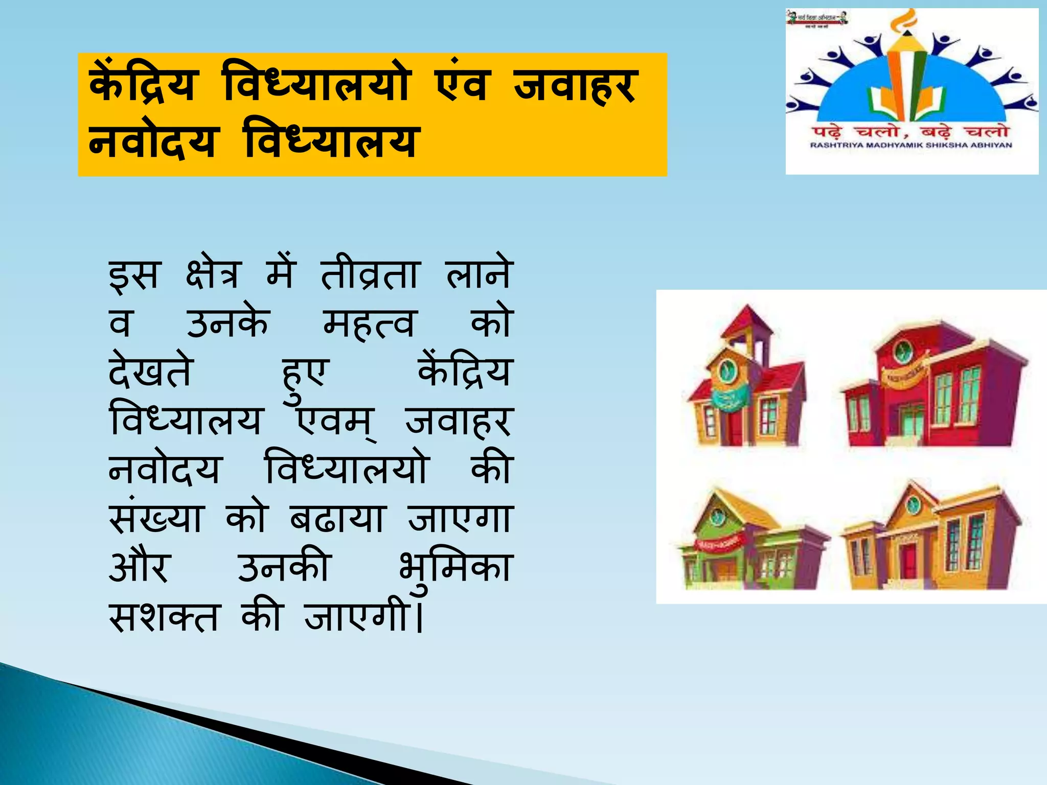 कें द्ररय विध्यालयो एिंि ििाहर
निोदय विध्यालय
इस क्षेर में तीव्रता लाने
व उनके महत्व को
देखते हए कें द्रिय
ववध्यालय एवम् जवाहर
नवोदय ववध्यालयो की
संयया को बढाया जाएगा
और उनकी भलमका
सशतत की जाएगी।
 