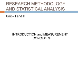 RESEARCH METHODOLOGY
AND STATISTICAL ANALYSIS
Unit – I and II
INTRODUCTION and MEASUREMENT
CONCEPTS
 
