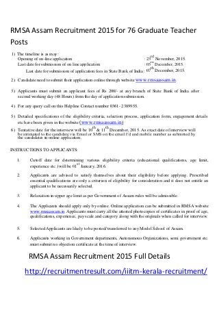 RMSA Assam Recruitment 2015 for 76 Graduate Teacher
Posts
1) The timeline is as may:
23
rd
November, 2015.Opening of on-line application :
Last date for submission of on line application : 03
rd
December, 2015.
Last date for submission of application fees in State Bank of India : 07
th
December, 2015.
2) Candidate need to submit their application online through website www.rmsaassam.in.
3) Applicants must submit an applicant fees of Rs 200/- at any branch of State Bank of India after
second working day (48 Hours) from the day of application submission.
4) For any query call on this Helpline Contact number 0361- 2389955.
5) Detailed specifications of the eligibility criteria, selection process, application form, engagement details
etc have been given in the website (www.rmsaassam.in)
6) Tentative date for the interview will be 10
th
& 11
th
December, 2015. As exact date of interview will
be intimated to the candidate via Email or SMS on the email I’d and mobile number as submitted by
the candidates in online application.
INSTRUCTIONS TO APPLICANTS:
1. Cutoff date for determining various eligibility criteria (educational qualifications, age limit,
experience etc.) will be 01
st
January, 2016.
2. Applicants are advised to satisfy themselves about their eligibility before applying. Prescribed
essential qualifications are only a criterion of eligibility for consideration and it does not entitle an
applicant to be necessarily selected.
3. Relaxation in upper age limit as per Government of Assam rules will be admissible.
4. The Applicants should apply only by online. Online application can be submitted in RMSA website
www.rmsaassam.in. Applicants must carry all the attested photocopies of certificates in proof of age,
qualifications, experience, pay scale and category along with the originals when called for interview.
5. Selected Applicants are likely to be posted/ transferred to any Model School of Assam.
6. Applicants working in Government departments, Autonomous Organizations, semi government etc.
must submit no objection certificate at the time of interview.
RMSA Assam Recruitment 2015 Full Details
http://recruitmentresult.com/iiitm-kerala-recruitment/
 