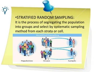 •STRATIFIED RANDOM SAMPLING:
It is the process of segregating the population
into groups and select by systematic sampling
method from each strata or cell.
 
