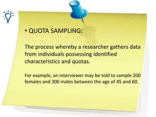 • QUOTA SAMPLING:
The process whereby a researcher gathers data
from individuals possessing identified
characteristics and quotas.
For example, an interviewer may be told to sample 200
females and 300 males between the age of 45 and 60.
 