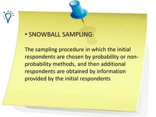 • SNOWBALL SAMPLING:
The sampling procedure in which the initial
respondents are chosen by probability or non-
probability methods, and then additional
respondents are obtained by information
provided by the initial respondents
 