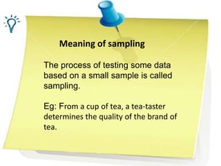 Meaning of sampling
The process of testing some data
based on a small sample is called
sampling.
Eg: From a cup of tea, a tea-taster
determines the quality of the brand of
tea.
 