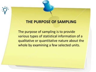 THE PURPOSE OF SAMPLING
The purpose of sampling is to provide
various types of statistical information of a
qualitative or quantitative nature about the
whole by examining a few selected units.
 