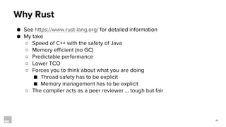 17
Why Rust
● See https://www.rust-lang.org/ for detailed information
● My take
○ Speed of C++ with the safety of Java
○ Memory efficient (no GC)
○ Predictable performance
○ Lower TCO
○ Forces you to think about what you are doing
■ Thread safety has to be explicit
■ Memory management has to be explicit
○ The compiler acts as a peer reviewer … tough but fair
 