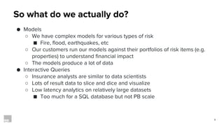 3
So what do we actually do?
● Models
○ We have complex models for various types of risk
■ Fire, flood, earthquakes, etc
○ Our customers run our models against their portfolios of risk items (e.g.
properties) to understand financial impact
○ The models produce a lot of data
● Interactive Queries
○ Insurance analysts are similar to data scientists
○ Lots of result data to slice and dice and visualize
○ Low latency analytics on relatively large datasets
■ Too much for a SQL database but not PB scale
 