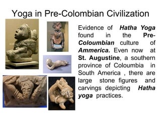 Yoga in Pre-Colombian Civilization
Evidence of Hatha Yoga
found in the Pre-
Coloumbian culture of
Ammerica. Even now at
St. Augustine, a southern
province of Coloumbia in
South America , there are
large stone figures and
carvings depicting Hatha
yoga practices.
 