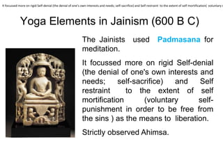 Yoga Elements in Jainism (600 B C)
The Jainists used Padmasana for
meditation.
It focussed more on rigid Self-denial
(the denial of one's own interests and
needs; self-sacrifice) and Self
restraint to the extent of self
mortification (voluntary self-
punishment in order to be free from
the sins ) as the means to liberation.
Strictly observed Ahimsa.
It focussed more on rigid Self-denial (the denial of one's own interests and needs; self-sacrifice) and Self restraint to the extent of self mortification( voluntary s
 