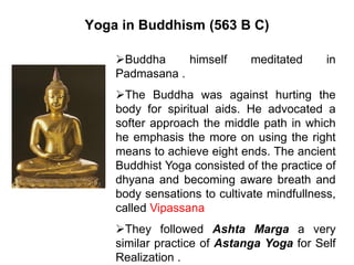 Yoga in Buddhism (563 B C)
Buddha himself meditated in
Padmasana .
The Buddha was against hurting the
body for spiritual aids. He advocated a
softer approach the middle path in which
he emphasis the more on using the right
means to achieve eight ends. The ancient
Buddhist Yoga consisted of the practice of
dhyana and becoming aware breath and
body sensations to cultivate mindfullness,
called Vipassana
They followed Ashta Marga a very
similar practice of Astanga Yoga for Self
Realization .
 