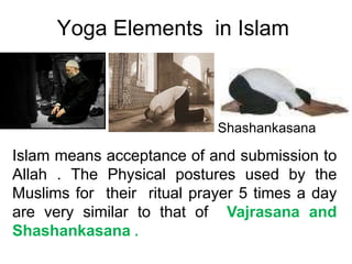 Yoga Elements in Islam
Islam means acceptance of and submission to
Allah . The Physical postures used by the
Muslims for their ritual prayer 5 times a day
are very similar to that of Vajrasana and
Shashankasana .
Shashankasana
 