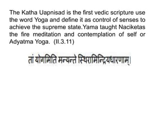 The Katha Uapnisad is the first vedic scripture use
the word Yoga and define it as control of senses to
achieve the supreme state.Yama taught Naciketas
the fire meditation and contemplation of self or
Adyatma Yoga. (II.3.11)
 