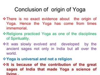 Conclusion of origin of Yoga
There is no exact evidence about the origin of
Yoga. Hence the Yoga has come from times
immemorial.
Religions practiced Yoga as one of the disciplines
of Spirituality.
It was slowly evolved and developed by the
ancient sages not only in India but all over the
world.
Yoga is universal and not a religion
It is because of the contribution of the great
sages of India that made Yoga a science of
 