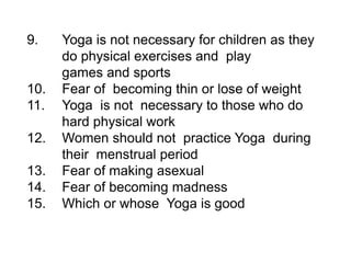 9. Yoga is not necessary for children as they
do physical exercises and play
games and sports
10. Fear of becoming thin or lose of weight
11. Yoga is not necessary to those who do
hard physical work
12. Women should not practice Yoga during
their menstrual period
13. Fear of making asexual
14. Fear of becoming madness
15. Which or whose Yoga is good
 