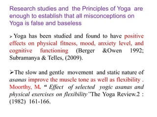 Research studies and the Principles of Yoga are
enough to establish that all misconceptions on
Yoga is false and baseless
 Yoga has been studied and found to have positive
effects on physical fitness, mood, anxiety level, and
cognitive functioning (Berger &Owen 1992;
Subramanya & Telles, (2009).
The slow and gentle movement and static nature of
asanas improve the muscle tone as well as flexibility .
Moorthy, M. “ Effect of selected yogic asanas and
physical exercises on flexibility”The Yoga Review.2 :
(1982) 161-166.
 