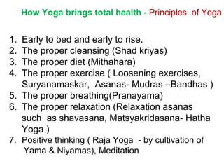 How Yoga brings total health - Principles of Yoga
1. Early to bed and early to rise.
2. The proper cleansing (Shad kriyas)
3. The proper diet (Mithahara)
4. The proper exercise ( Loosening exercises,
Suryanamaskar, Asanas- Mudras –Bandhas )
5. The proper breathing(Pranayama)
6. The proper relaxation (Relaxation asanas
such as shavasana, Matsyakridasana- Hatha
Yoga )
7. Positive thinking ( Raja Yoga - by cultivation of
Yama & Niyamas), Meditation
 