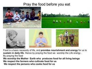 Pray the food before you eat
Food is a basic necessity of life, and provides nourishment and energy for us to
sustain in daily life. Hence by praying the food we worship the Life energy .
By praying the food
We worship the Mother Earth who produces food for all living beings
We respect the farmers who cultivate food for us
We respect the persons who cooks food for us
 