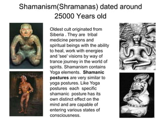Shamanism(Shramanas) dated around
25000 Years old
Oldest cult originated from
Siberia . They are tribal
medicine persons and
spiritual beings with the ability
to heal, work with energies
and 'see' visions by way of
trance journey in the world of
spirits. Shamanism contains
Yoga elements. Shamanic
postures are very similar to
yoga postures. Like Yoga
postures each specific
shamanic posture has its
own distinct effect on the
mind and are capable of
entering various states of
consciousness.
 