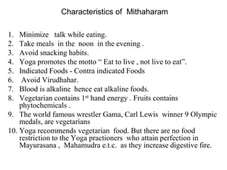 Characteristics of Mithaharam
1. Minimize talk while eating.
2. Take meals in the noon in the evening .
3. Avoid snacking habits.
4. Yoga promotes the motto “ Eat to live , not live to eat”.
5. Indicated Foods - Contra indicated Foods
6. Avoid Virudhahar.
7. Blood is alkaline hence eat alkaline foods.
8. Vegetarian contains 1st hand energy . Fruits contains
phytochemicals .
9. The world famous wrestler Gama, Carl Lewis winner 9 Olympic
medals, are vegetarians
10. Yoga recommends vegetarian food. But there are no food
restriction to the Yoga practioners who attain perfection in
Mayurasana , Mahamudra e.t.c. as they increase digestive fire.
 