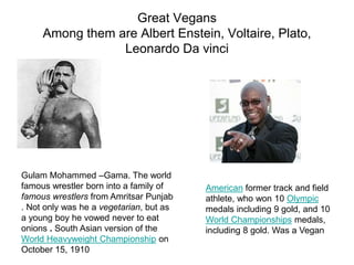 Great Vegans
Among them are Albert Enstein, Voltaire, Plato,
Leonardo Da vinci
Gulam Mohammed –Gama. The world
famous wrestler born into a family of
famous wrestlers from Amritsar Punjab
. Not only was he a vegetarian, but as
a young boy he vowed never to eat
onions . South Asian version of the
World Heavyweight Championship on
October 15, 1910
American former track and field
athlete, who won 10 Olympic
medals including 9 gold, and 10
World Championships medals,
including 8 gold. Was a Vegan
 