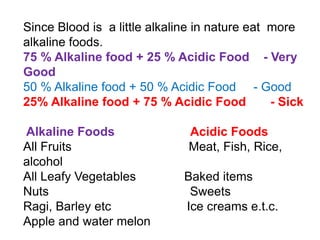 Since Blood is a little alkaline in nature eat more
alkaline foods.
75 % Alkaline food + 25 % Acidic Food - Very
Good
50 % Alkaline food + 50 % Acidic Food - Good
25% Alkaline food + 75 % Acidic Food - Sick
Alkaline Foods Acidic Foods
All Fruits Meat, Fish, Rice,
alcohol
All Leafy Vegetables Baked items
Nuts Sweets
Ragi, Barley etc Ice creams e.t.c.
Apple and water melon
 