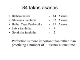84 lakhs asanas
• Hatharatnavali - 84 Asanas
• Gheranda Samhitha - 32 Asanas
• Hatha Yoga Pradeepika - 15 Asanas,
• Shiva Samhitha - 4
• Goraksha Samhitha - 2
Perfection is more important than rather than
practicing a number of asanas at one time.
 
