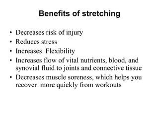 Benefits of stretching
• Decreases risk of injury
• Reduces stress
• Increases Flexibility
• Increases flow of vital nutrients, blood, and
synovial fluid to joints and connective tissue
• Decreases muscle soreness, which helps you
recover more quickly from workouts
 
