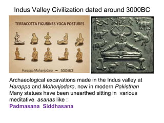 Indus Valley Civilization dated around 3000BC
Archaeological excavations made in the Indus valley at
Harappa and Mohenjodaro, now in modern Pakisthan
Many statues have been unearthed sitting in various
meditative asanas like :
Padmasana Siddhasana
 