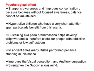 Psychological effect
Sharpens awareness and improves concentration ,
because because without focused awareness, balance
cannot be maintained .
Hyperactive children who have a very short attention
span particularly benefit from this asana.
Sustaining eka pada pranamasana helps develop
willpower and is therefore useful for people with addiction
problems or low self-esteem
In ancient times many Rishis performed penance
standing in this asana
Improves the Visual perception and Auditory perception
Strengthen the Subconscious mind.
 