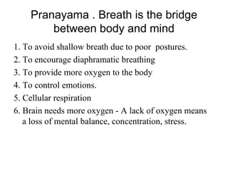 Pranayama . Breath is the bridge
between body and mind
1. To avoid shallow breath due to poor postures.
2. To encourage diaphramatic breathing
3. To provide more oxygen to the body
4. To control emotions.
5. Cellular respiration
6. Brain needs more oxygen - A lack of oxygen means
a loss of mental balance, concentration, stress.
 