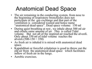 Anatomical Dead Space
• The air remaining in the conducting system, from nose to
the beginning of respiratory bronchioles does not
participate in the gas exchange and that part of the
ventilation is considered wasted and hence name
“anatomical dead space”. Dead space volume: 150 ml
• During quiet breathing at rest , we inhale about 500 ml air
and exhale same amount of air . This is called Tidal
volume. But not all of the inspired air reached the alveoli.
Only about 350 ml of tidal volume reaches the
alveoli.(500-150 = 350)
• As fresh air is inhaled it is mixed with anatomical dead
space.
• Kapalabhati or forceful exhalation is good to throw out the
old air from the anatomical dead space which facilitates
inflow of fresh air in the lungs.
• Aerobic exercises.
 