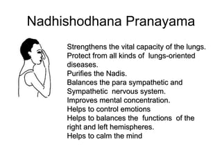 Nadhishodhana Pranayama
Strengthens the vital capacity of the lungs.
Protect from all kinds of lungs-oriented
diseases.
Purifies the Nadis.
Balances the para sympathetic and
Sympathetic nervous system.
Improves mental concentration.
Helps to control emotions
Helps to balances the functions of the
right and left hemispheres.
Helps to calm the mind
 