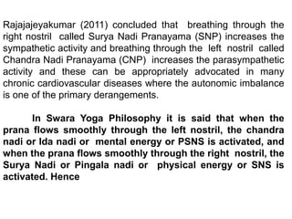 Rajajajeyakumar (2011) concluded that breathing through the
right nostril called Surya Nadi Pranayama (SNP) increases the
sympathetic activity and breathing through the left nostril called
Chandra Nadi Pranayama (CNP) increases the parasympathetic
activity and these can be appropriately advocated in many
chronic cardiovascular diseases where the autonomic imbalance
is one of the primary derangements.
In Swara Yoga Philosophy it is said that when the
prana flows smoothly through the left nostril, the chandra
nadi or Ida nadi or mental energy or PSNS is activated, and
when the prana flows smoothly through the right nostril, the
Surya Nadi or Pingala nadi or physical energy or SNS is
activated. Hence
 