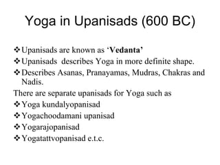 Yoga in Upanisads (600 BC)
Upanisads are known as ‘Vedanta’
Upanisads describes Yoga in more definite shape.
Describes Asanas, Pranayamas, Mudras, Chakras and
Nadis.
There are separate upanisads for Yoga such as
Yoga kundalyopanisad
Yogachoodamani upanisad
Yogarajopanisad
Yogatattvopanisad e.t.c.
 