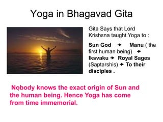 Yoga in Bhagavad Gita
.
Gita Says that Lord
Krishsna taught Yoga to :
Sun God  Manu ( the
first human being) 
Iksvaku  Royal Sages
(Saptarshis)  To their
disciples .
Nobody knows the exact origin of Sun and
the human being. Hence Yoga has come
from time immemorial.
 