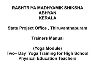 RASHTRIYA MADHYAMIK SHIKSHA
ABHYAN
KERALA
State Project Office , Thiruvanthapuram
Trainers Manual
(Yoga Module)
Two– Day Yoga Training for High School
Physical Education Teachers
 
