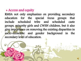 Access and equity
RMSA not only emphasizes on providing secondary
education for the special focus groups that
include scheduled tribe and scheduled caste
groups, minority girls and CWSN children, but it also
give importance on removing the existing disparities in
socio-economic and gender background in the
secondary level of education.
 