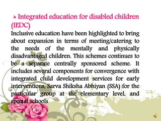 Integrated education for disabled children
(IEDC)
Inclusive education have been highlighted to bring
about expansion in terms of meeting/catering to
the needs of the mentally and physically
disadvantaged children. This schemes continues to
be a separate centrally sponsored scheme. It
includes several components for convergence with
integrated child development services for early
interventions, Sarva Shiksha Abhiyan (SSA) for the
particular group at the elementary level, and
special schools
 