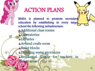 ACTION PLANS
RMSA is planned to promote secondary
education by establishing in every target
school the following infrastructure:
Additional class rooms
Laboratories
Libraries
Art and crafts room
Toilet blocks
Drinking water provisions
Residential hostels for teachers in
remote areas
 