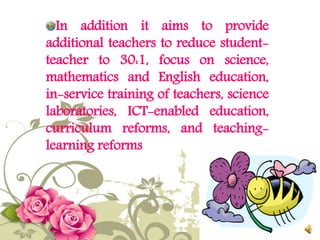 In addition it aims to provide
additional teachers to reduce student-
teacher to 30:1, focus on science,
mathematics and English education,
in-service training of teachers, science
laboratories, ICT-enabled education,
curriculum reforms, and teaching-
learning reforms
 